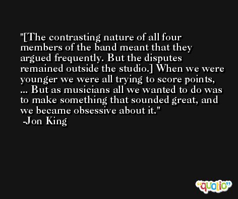[The contrasting nature of all four members of the band meant that they argued frequently. But the disputes remained outside the studio.] When we were younger we were all trying to score points, ... But as musicians all we wanted to do was to make something that sounded great, and we became obsessive about it. -Jon King