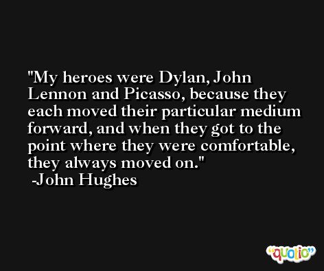 My heroes were Dylan, John Lennon and Picasso, because they each moved their particular medium forward, and when they got to the point where they were comfortable, they always moved on. -John Hughes