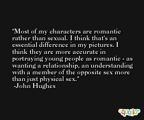 Most of my characters are romantic rather than sexual. I think that's an essential difference in my pictures. I think they are more accurate in portraying young people as romantic - as wanting a relationship, an understanding with a member of the opposite sex more than just physical sex. -John Hughes
