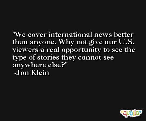 We cover international news better than anyone. Why not give our U.S. viewers a real opportunity to see the type of stories they cannot see anywhere else? -Jon Klein