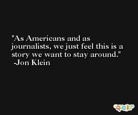 As Americans and as journalists, we just feel this is a story we want to stay around. -Jon Klein