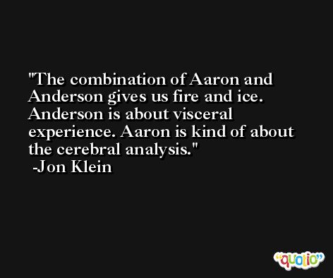 The combination of Aaron and Anderson gives us fire and ice. Anderson is about visceral experience. Aaron is kind of about the cerebral analysis. -Jon Klein