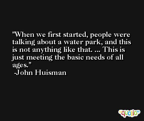 When we first started, people were talking about a water park, and this is not anything like that. ... This is just meeting the basic needs of all ages. -John Huisman