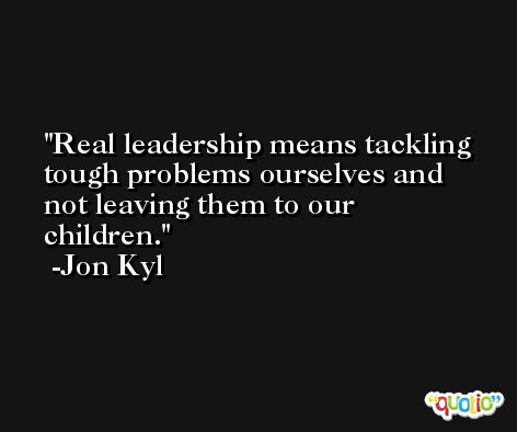 Real leadership means tackling tough problems ourselves and not leaving them to our children. -Jon Kyl
