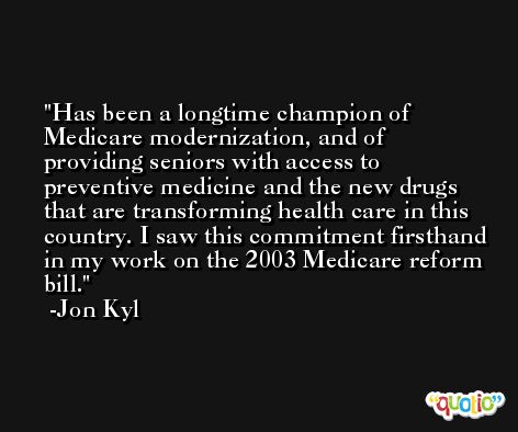 Has been a longtime champion of Medicare modernization, and of providing seniors with access to preventive medicine and the new drugs that are transforming health care in this country. I saw this commitment firsthand in my work on the 2003 Medicare reform bill. -Jon Kyl