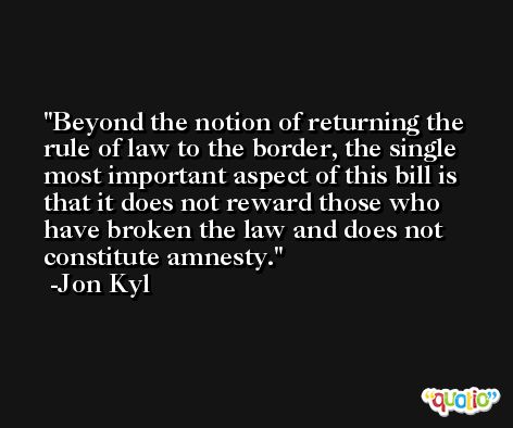 Beyond the notion of returning the rule of law to the border, the single most important aspect of this bill is that it does not reward those who have broken the law and does not constitute amnesty. -Jon Kyl