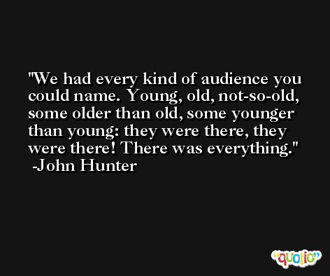 We had every kind of audience you could name. Young, old, not-so-old, some older than old, some younger than young: they were there, they were there! There was everything. -John Hunter