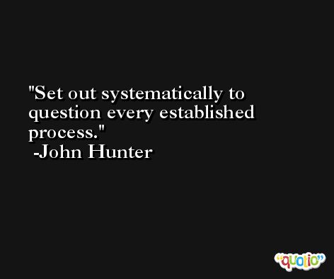 Set out systematically to question every established process. -John Hunter