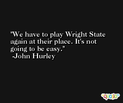We have to play Wright State again at their place. It's not going to be easy. -John Hurley
