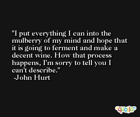 I put everything I can into the mulberry of my mind and hope that it is going to ferment and make a decent wine. How that process happens, I'm sorry to tell you I can't describe. -John Hurt