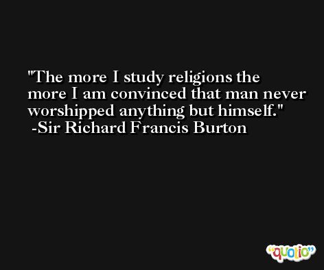 The more I study religions the more I am convinced that man never worshipped anything but himself. -Sir Richard Francis Burton