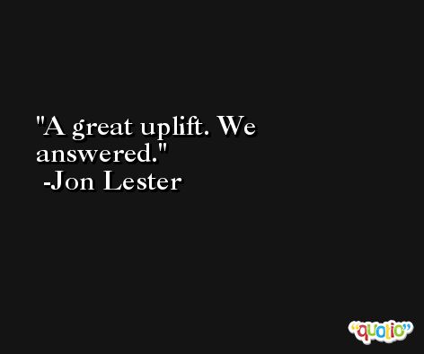 A great uplift. We answered. -Jon Lester