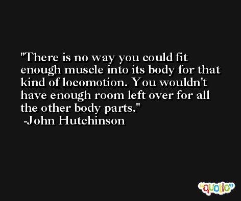 There is no way you could fit enough muscle into its body for that kind of locomotion. You wouldn't have enough room left over for all the other body parts. -John Hutchinson