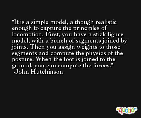It is a simple model, although realistic enough to capture the principles of locomotion. First, you have a stick figure model, with a bunch of segments joined by joints. Then you assign weights to those segments and compute the physics of the posture. When the foot is joined to the ground, you can compute the forces. -John Hutchinson