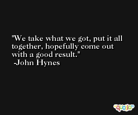 We take what we got, put it all together, hopefully come out with a good result. -John Hynes