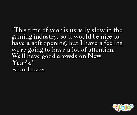 This time of year is usually slow in the gaming industry, so it would be nice to have a soft opening, but I have a feeling we're going to have a lot of attention. We'll have good crowds on New Year's. -Jon Lucas
