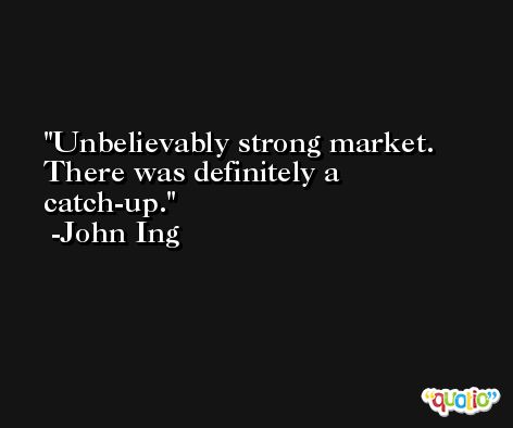 Unbelievably strong market. There was definitely a catch-up. -John Ing