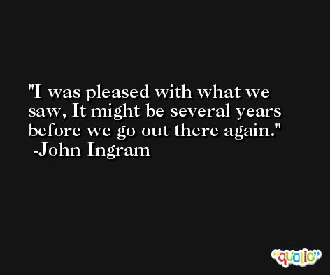 I was pleased with what we saw, It might be several years before we go out there again. -John Ingram
