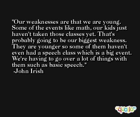 Our weaknesses are that we are young. Some of the events like math, our kids just haven't taken those classes yet. That's probably going to be our biggest weakness. They are younger so some of them haven't even had a speech class which is a big event. We're having to go over a lot of things with them such as basic speech. -John Irish
