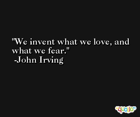 We invent what we love, and what we fear. -John Irving