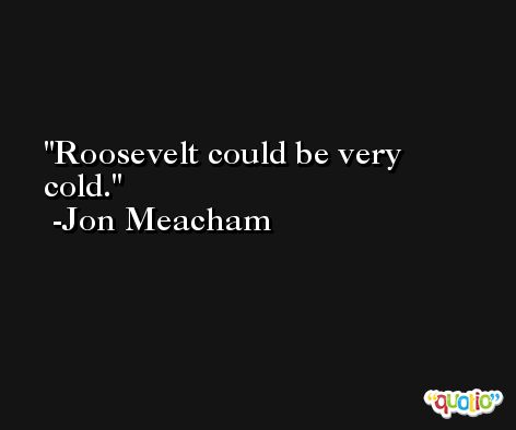 Roosevelt could be very cold. -Jon Meacham
