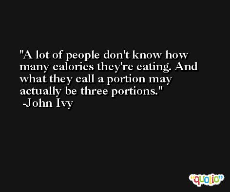 A lot of people don't know how many calories they're eating. And what they call a portion may actually be three portions. -John Ivy