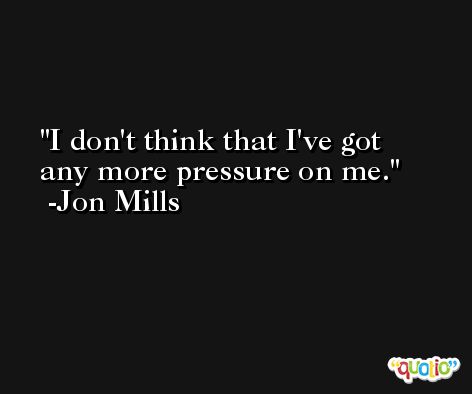 I don't think that I've got any more pressure on me. -Jon Mills