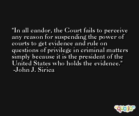 In all candor, the Court fails to perceive any reason for suspending the power of courts to get evidence and rule on questions of privilege in criminal matters simply because it is the president of the United States who holds the evidence. -John J. Sirica