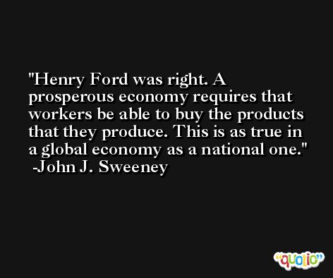 Henry Ford was right. A prosperous economy requires that workers be able to buy the products that they produce. This is as true in a global economy as a national one. -John J. Sweeney