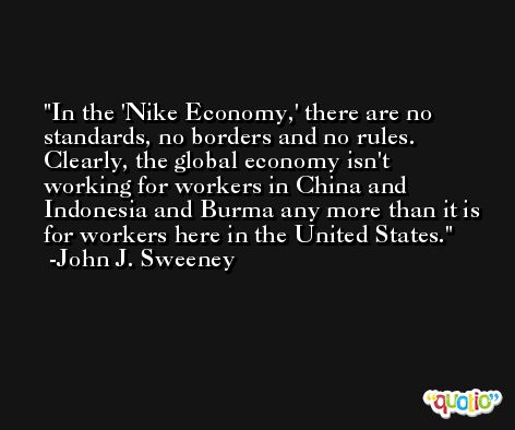 In the 'Nike Economy,' there are no standards, no borders and no rules. Clearly, the global economy isn't working for workers in China and Indonesia and Burma any more than it is for workers here in the United States. -John J. Sweeney