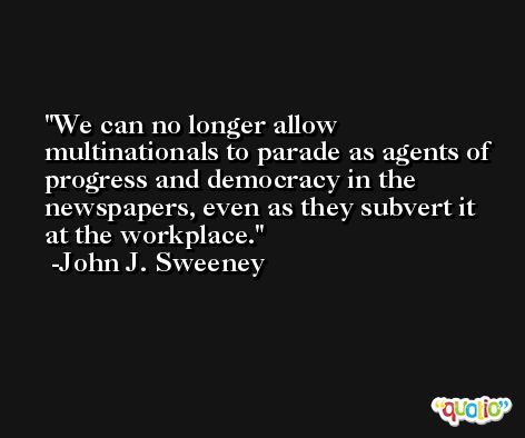 We can no longer allow multinationals to parade as agents of progress and democracy in the newspapers, even as they subvert it at the workplace. -John J. Sweeney