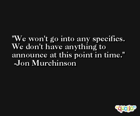 We won't go into any specifics. We don't have anything to announce at this point in time. -Jon Murchinson
