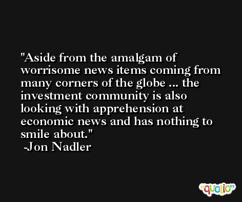 Aside from the amalgam of worrisome news items coming from many corners of the globe ... the investment community is also looking with apprehension at economic news and has nothing to smile about. -Jon Nadler