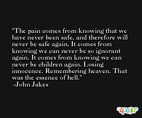 The pain comes from knowing that we have never been safe, and therefore will never be safe again. It comes from knowing we can never be so ignorant again. It comes from knowing we can never be children again. Losing innocence. Remembering heaven. That was the essence of hell. -John Jakes