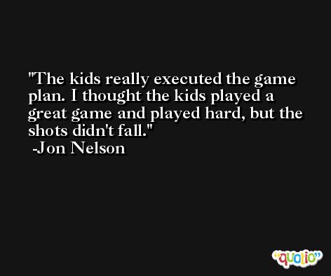 The kids really executed the game plan. I thought the kids played a great game and played hard, but the shots didn't fall. -Jon Nelson