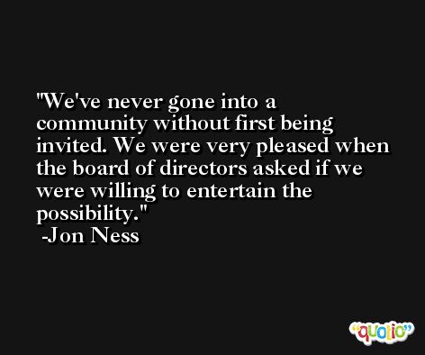We've never gone into a community without first being invited. We were very pleased when the board of directors asked if we were willing to entertain the possibility. -Jon Ness