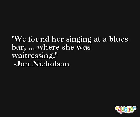 We found her singing at a blues bar, ... where she was waitressing. -Jon Nicholson