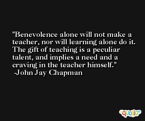 Benevolence alone will not make a teacher, nor will learning alone do it. The gift of teaching is a peculiar talent, and implies a need and a craving in the teacher himself. -John Jay Chapman