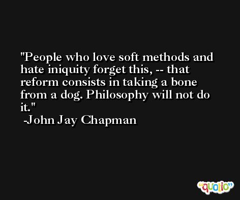 People who love soft methods and hate iniquity forget this, -- that reform consists in taking a bone from a dog. Philosophy will not do it. -John Jay Chapman