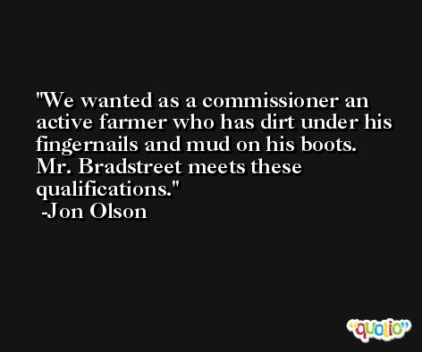 We wanted as a commissioner an active farmer who has dirt under his fingernails and mud on his boots. Mr. Bradstreet meets these qualifications. -Jon Olson
