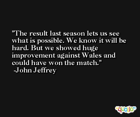 The result last season lets us see what is possible. We know it will be hard. But we showed huge improvement against Wales and could have won the match. -John Jeffrey