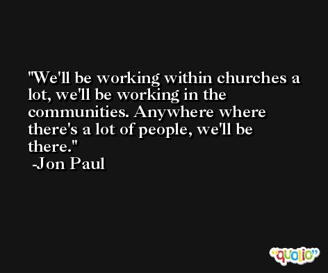 We'll be working within churches a lot, we'll be working in the communities. Anywhere where there's a lot of people, we'll be there. -Jon Paul
