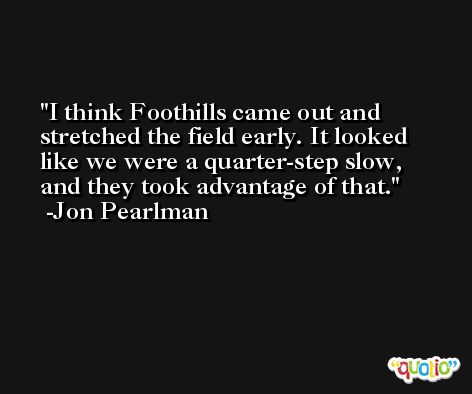 I think Foothills came out and stretched the field early. It looked like we were a quarter-step slow, and they took advantage of that. -Jon Pearlman
