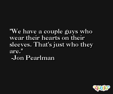 We have a couple guys who wear their hearts on their sleeves. That's just who they are. -Jon Pearlman