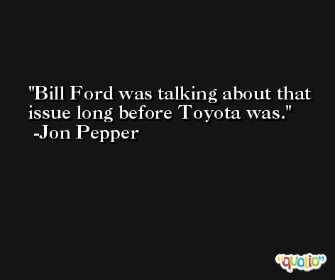 Bill Ford was talking about that issue long before Toyota was. -Jon Pepper