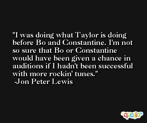 I was doing what Taylor is doing before Bo and Constantine. I'm not so sure that Bo or Constantine would have been given a chance in auditions if I hadn't been successful with more rockin' tunes. -Jon Peter Lewis