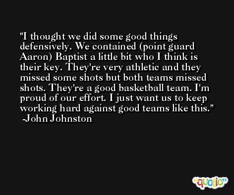 I thought we did some good things defensively. We contained (point guard Aaron) Baptist a little bit who I think is their key. They're very athletic and they missed some shots but both teams missed shots. They're a good basketball team. I'm proud of our effort. I just want us to keep working hard against good teams like this. -John Johnston