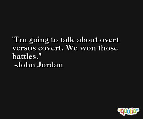 I'm going to talk about overt versus covert. We won those battles. -John Jordan