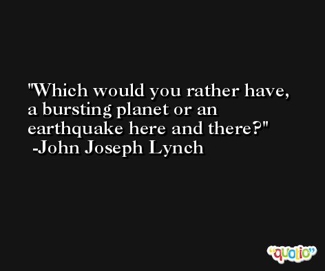 Which would you rather have, a bursting planet or an earthquake here and there? -John Joseph Lynch