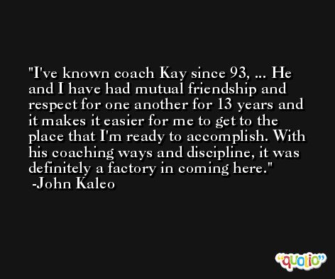 I've known coach Kay since 93, ... He and I have had mutual friendship and respect for one another for 13 years and it makes it easier for me to get to the place that I'm ready to accomplish. With his coaching ways and discipline, it was definitely a factory in coming here. -John Kaleo